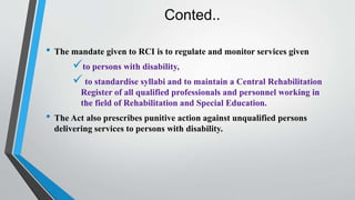 Conted..
• The mandate given to RCI is to regulate and monitor services given
to persons with disability,
 to standardise syllabi and to maintain a Central Rehabilitation
Register of all qualified professionals and personnel working in
the field of Rehabilitation and Special Education.
• The Act also prescribes punitive action against unqualified persons
delivering services to persons with disability.
 