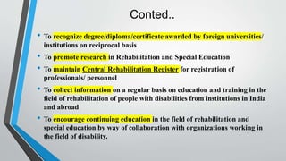 Conted..
• To recognize degree/diploma/certificate awarded by foreign universities/
institutions on reciprocal basis
• To promote research in Rehabilitation and Special Education
• To maintain Central Rehabilitation Register for registration of
professionals/ personnel
• To collect information on a regular basis on education and training in the
field of rehabilitation of people with disabilities from institutions in India
and abroad
• To encourage continuing education in the field of rehabilitation and
special education by way of collaboration with organizations working in
the field of disability.
 