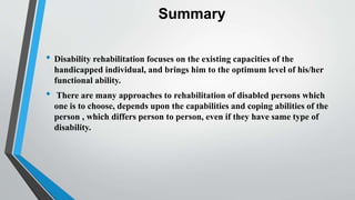 Summary
• Disability rehabilitation focuses on the existing capacities of the
handicapped individual, and brings him to the optimum level of his/her
functional ability.
• There are many approaches to rehabilitation of disabled persons which
one is to choose, depends upon the capabilities and coping abilities of the
person , which differs person to person, even if they have same type of
disability.
 