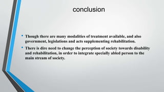 conclusion
• Though there are many modalities of treatment available, and also
government, legislations and acts supplementing rehabilitation.
• There is dire need to change the perception of society towards disability
and rehabilitation, in order to integrate specially abled person to the
main stream of society.
 