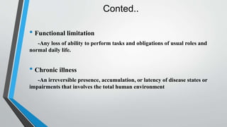 Conted..
• Functional limitation
-Any loss of ability to perform tasks and obligations of usual roles and
normal daily life.
• Chronic illness
-An irreversible presence, accumulation, or latency of disease states or
impairments that involves the total human environment
 