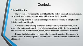 Conted..
• Rehabilitation
-The process of restoring the individual to the fullest physical, mental, social,
vocational, and economic capacity of which he or she is capable
-Relearning of former skills; learning new skills necessary to adapt and live
fully in an altered lifestyle.
-It focuses on the existing capacities of the handicapped individual, and
brings him to the optimum level of his/her functional ability by the combined
and coordinated use of medical, social, educational and vocational measures.
- It must begin from the very onset of a traumatic event or diagnosis of a
chronic illness & every aspect of the individual’s needs and care assessed and
addressed
 