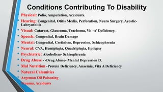Conditions Contributing To Disability
• Physical: Polio, Amputation, Accidents.
• Hearing: Congenital, Otitis Media, Perforation, Neuro Surgery, Acostic-
Labrynthitis
• Visual: Cataract, Glaucoma, Trachoma, Vit ‘A’ Deficiency.
• Speech: Congenital, Brain Damage
• Mental: Congenital, Cretinism, Depression, Schizophrenia
• Neural: CVA, Hemiplegia, Quadriplegia, Epilepsy
• Psychiatric: Alcoholism- Schizophrenia
• Drug Abuse - -Drug Abuse- Mental Depression D.
• Mal Nutrition -Protein Deficiency, Anaemia, Vita A Deficiency
• Natural Calamities
• Argemon Oil Poisoning
• Trauma, Accidents
 