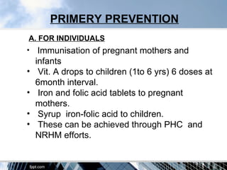 PRIMERY PREVENTION
A. FOR INDIVIDUALS
•    Immunisation of pregnant mothers and
    infants
•    Vit. A drops to children (1to 6 yrs) 6 doses at
    6month interval.
•    Iron and folic acid tablets to pregnant
    mothers.
•    Syrup iron-folic acid to children.
•    These can be achieved through PHC and
    NRHM efforts.
 