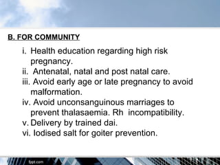 B. FOR COMMUNITY
   i. Health education regarding high risk
       pregnancy.
   ii. Antenatal, natal and post natal care.
   iii. Avoid early age or late pregnancy to avoid
       malformation.
   iv. Avoid unconsanguinous marriages to
       prevent thalasaemia. Rh incompatibility.
   v. Delivery by trained dai.
   vi. Iodised salt for goiter prevention.
 