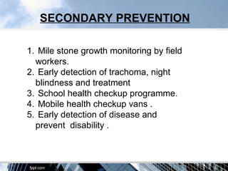 SECONDARY PREVENTION

1. Mile stone growth monitoring by field
  workers.
2. Early detection of trachoma, night
  blindness and treatment
3. School health checkup programme.
4. Mobile health checkup vans .
5. Early detection of disease and
  prevent disability .
 