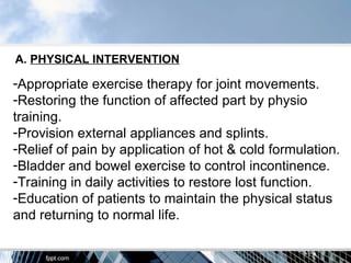 A. PHYSICAL INTERVENTION

-Appropriate exercise therapy for joint movements.
-Restoring the function of affected part by physio
training.
-Provision external appliances and splints.
-Relief of pain by application of hot & cold formulation.
-Bladder and bowel exercise to control incontinence.
-Training in daily activities to restore lost function.
-Education of patients to maintain the physical status
and returning to normal life.
 