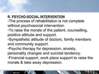B. PSYCHO-SOCIAL INTERVENTION
-The process of rehabilitation is not complete
without psychosocial intervention.
-To raise the morals of the patient, counselling,
positive attitude and support.
-Sympathetic attitude of doctors, family members
and community support.
-Psycho therapy for depression, anxiety,
personality changes and suicidal tendency.
-Financial support, work place support to raise the
morale & take away depression.
 