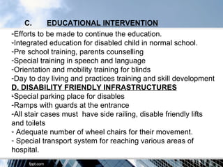 C.      EDUCATIONAL INTERVENTION
-Efforts to be made to continue the education.
-Integrated education for disabled child in normal school.
-Pre school training, parents counselling
-Special training in speech and language
-Orientation and mobility training for blinds
-Day to day living and practices training and skill development
D. DISABILITY FRIENDLY INFRASTRUCTURES
-
-Special parking place for disables
-Ramps with guards at the entrance
-All stair cases must have side railing, disable friendly lifts
and toilets
- Adequate number of wheel chairs for their movement.
- Special transport system for reaching various areas of
hospital.
 