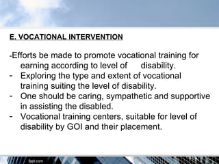 E. VOCATIONAL INTERVENTION

-Efforts be made to promote vocational training for
  earning according to level of      disability.
- Exploring the type and extent of vocational
  training suiting the level of disability.
- One should be caring, sympathetic and supportive
  in assisting the disabled.
- Vocational training centers, suitable for level of
  disability by GOI and their placement.
 