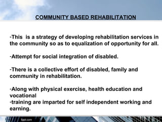 COMMUNITY BASED REHABILITATION


-This is a strategy of developing rehabilitation services in
the community so as to equalization of opportunity for all.

-Attempt for social integration of disabled.

-There is a collective effort of disabled, family and
community in rehabilitation.

-Along with physical exercise, health education and
vocational
-training are imparted for self independent working and
earning.
 