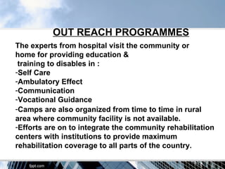 OUT REACH PROGRAMMES
The experts from hospital visit the community or
home for providing education &
 training to disables in :
-Self Care
-Ambulatory Effect
-Communication
-Vocational Guidance
-Camps are also organized from time to time in rural
area where community facility is not available.
-Efforts are on to integrate the community rehabilitation
centers with institutions to provide maximum
rehabilitation coverage to all parts of the country.
 
