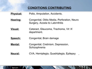 CONDITIONS CONTRIBUTING
Physical:   Polio, Amputation, Accidents.

Hearing:    Congenital, Otitis Media, Perforation, Neuro
            Surgery, Acosta tic Labrnthitis

Visual:     Cataract, Glaucoma, Trachoma, Vit ‘A’
            department.

Speech:     Congenital, Brain damage

Mental:     Congenital, Cretinism, Depression,
            Schizophrenia

Neural:     CVA, Hemiplegia, Quadriplegia, Epilepsy
 