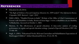  Education for all (2014)
 "The Right of Children to Free and Compulsory Education Act, 2009 notified". Press Information Bureau.
3 September 2009. Retrieved 1 April 2010.
 NSSO (2003). ‘“Disabled Persons in India”. Website of the Office of Chief Commissioner of
Persons with Disabilities in India, Retrieved from htpp://www.ccdisabilities.nic,in/disability
%20india.htm. Accessed on October 1, 2003.
 Marston, D. The effectiveness of special education: A time-series analysis of reading
performance in regular and special education settings. Journal of Special Education (1987–88)
27:466–80.
 Singh, S. (2001). “Educational Needs, Relevant Curriculum and Rehabilitation Expectations of
Handicapped Children”. Indian Educational Review, 37 (1): 84–96.
References
 