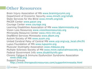 Other Resources Brain Injury Association of MN  www.braininjurymn.org Department of Economic Security  www.mnwfc.org/rehab State Services for the Blind  www.mnwfc.org/ssb PACER Center  www.pacer.org Courage Center  www.courage.org Learning Disabilities Association of MN  www.ldaminnesota.org Vision Loss Resources  www.visionlossresources.org Minnesota Resource Center  www.rmrc-mn.org DeafBlind Services Minnesota  www.dbsm.org Autism Society of MN  www.ausm.org United Cerebral Palsy of Central MN  www.ucp.org/ucp_local.cfm/91 Lupus Foundation of MN  www.lupusmn.org Muscular Dystrophy Association  www.mdausa.org Multiple Sclerosis Society of MN  www.mnm.nationalmssociety.org Federal Government Info  www.disabilityinfo.gov Chronic Fatigue & Immune Dysfunction Syndrome Association  www.cfids.org Support Groups  http://www.therapeuticresources.com/supportminnesota.html   A nonprofit serving people with disabilities  |  www.lifeworks.org  