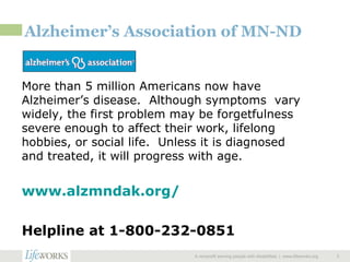 Alzheimer’s Association of MN-ND More than 5 million Americans now have Alzheimer’s disease.  Although symptoms  vary widely, the first problem may be forgetfulness severe enough to affect their work, lifelong hobbies, or social life.  Unless it is diagnosed and treated, it will progress with age. www.alzmndak.org/   Helpline at 1-800-232-0851 A nonprofit serving people with disabilities  |  www.lifeworks.org  