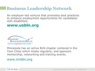 Business Leadership Network An employer-led venture that promotes best practices to enhance employment opportunities for candidates with disabilities. www.usbln.org   A nonprofit serving people with disabilities  |  www.lifeworks.org  Minnesota has an active BLN chapter centered in the Twin Cities which meets regularly, and sponsors mentorship, networking and training events. www.mnbln.org   