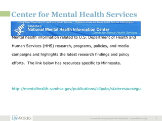 Center for Mental Health Services  A nonprofit serving people with disabilities  |  www.lifeworks.org  Mental health information related to U.S. Department of Health and Human Services (HHS) research, programs, policies, and media campaigns and highlights the latest research findings and policy efforts.  The link below has resources specific to Minnesota. http://mentalhealth.samhsa.gov/publications/allpubs/stateresourceguides/Minnesota01.asp   