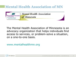 Mental Health Association of MN The Mental Health Association of Minnesota is an advocacy organization that helps individuals find access to services, or problem-solve a situation, on a one-to-one basis. www.mentalhealthmn.org   A nonprofit serving people with disabilities  |  www.lifeworks.org  