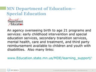 MN Department of Education—Special Education An agency overseeing birth to age 21 programs and services: early childhood intervention and special education services, secondary transition services, mental health, care and treatment, and third party reimbursement available to children and youth with disabilities.  Also many links: www.Education.state.mn.us/MDE/learning_support/Special_Education/index.html   A nonprofit serving people with disabilities  |  www.lifeworks.org  
