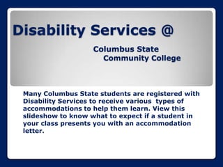 Disability Services @
Columbus State
Community College

Many Columbus State students are registered with
Disability Services to receive various types of
accommodations to help them learn. View this
slideshow to know what to expect if a student in
your class presents you with an accommodation
letter.

 