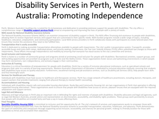 Disability Services in Perth, Western
Australia: Promoting Independence
Perth, Western Australia’s bustling city, is noted for its inclusiveness and dedication to providing extensive support for people with disabilities. The city offers a
comprehensive range of Disability support services Perth aimed at empowering and improving the lives of people with a variety of needs.
NDIS stands for National Disability Insurance Scheme
The National Disability Insurance Scheme (NDIS) is an essential component of disability support in Perth. The NDIS offers financing and assistance to people with disabilities,
allowing them to receive important services and support that are customised to their specific needs. NDIS-funded programs include a wide range of topics, including
healthcare, education, employment, and community participation. Local NDIS service providers in Perth collaborate closely with participants to create tailored plans that
ensure they receive the assistance they need to live fulfilled lives.
Transportation that is easily accessible
Perth is dedicated to making accessible transportation alternatives available to people with impairments. The city’s public transportation system, Transperth, provides
accessible buses and trains with ramps, dedicated places, and priority seating. Furthermore, the Taxi User Subsidy Scheme (TUSS) offers subsidised taxi charges to those with
impairments. These efforts encourage independence and mobility by ensuring that everyone has equal access to the city’s amenities and services.
Social Inclusion and Community
Perth is home to a number of community groups and programs aimed at promoting social inclusion for people with disabilities. Recreational activities, support groups, and
skill-building opportunities are provided via programs such as Activ and the Ability Centre. These organisations foster secure and welcoming environments in which people
may form connections, earn independence, and actively engage in their communities.
Instruction & Training
Education is a critical foundation of empowerment for people with disabilities. Perth has a variety of inclusive educational institutions, such as specialised schools and
programs that cater to a variety of learning requirements. Western Australia’s Department of Education is dedicated to inclusive education methods, ensuring that students
with disabilities have access to quality education. Furthermore, vocational training and job assistance services, such as Disability job Services (DES), help people learn skills
and find meaningful work.
Services for Healthcare and Therapy
Individuals with disabilities must have access to healthcare and therapeutic services. Perth has a large network of healthcare practitioners, including doctors, therapists, and
support workers that provide treatments ranging from physical therapy to mental health counselling.
Accommodations and Housing
Individuals with disabilities require safe and accessible housing alternatives. Rocky Bay and Community Housing Ltd. are two organisations in Perth that specialise in offering
supported housing alternatives. These organisations work to ensure that people with disabilities have access to secure, pleasant houses that are equipped with the required
adaptations and support services.
Legal Aid and Advocacy
Advocacy and legal aid groups in Perth play an important role in defending the rights and interests of people with disabilities. Disability advocates and legal aid agencies, such
as Legal Aid Western Australia, provide advice and representation on discrimination, accessibility, and disability rights problems. These groups work persistently to ensure
that people with disabilities are treated fairly and have a say in issues affecting them.
Final Thoughts
Speciality Disability Housing (SDH) is committed to inclusion and fair opportunity for all. The city’s network of services and organisations works to empower those with
disabilities to enjoy productive lives, from the National Disability Insurance Scheme to accessible transportation, education, healthcare, and advocacy. Perth demonstrates
the spirit of community and compassion through supporting social inclusion, accessibility, and chances for personal growth, making it a friendly location for those with
disabilities to thrive and accomplish their objectives.
 