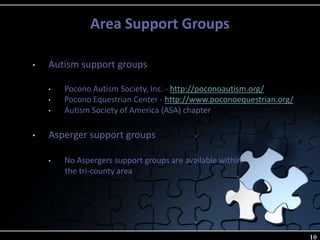 Area Support Groups
10
• Autism support groups
• Pocono Autism Society, Inc. - http://poconoautism.org/
• Pocono Equestrian Center - http://www.poconoequestrian.org/
• Autism Society of America (ASA) chapter
• Asperger support groups
• No Aspergers support groups are available within
the tri-county area
 