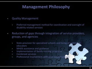 Management Philosophy
12
• Quality Management
• Preferred management method for coordination and oversight of
disability related services
• Reduction of gaps through integration of service providers,
groups, and agencies
• State provision for specialized schools and hiring of additional
educators
• MHDS assistance and guidance
• Implementation of family training programs
• Combined services
• Professional involvement with area support groups
 