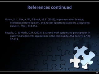 References continued
16
Odom, S. L., Cox, A. W., & Brock, M. E. (2013). Implementation Science,
Professional Development, and Autism Spectrum Disorders. Exceptional
Children, 79(2), 233-251.
Pascale, C., & Marla, C. H. (2003). Balanced work system and participation in
quality management: applications in the community. AI & Society, 17(2),
97-113.
 