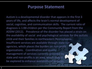 Purpose Statement
2
Autism is a developmental disorder that appears in the first 3
years of life, and affects the brain's normal development of
social, cognitive, and communication skills. The current ratio of
diagnosis is 1:88 children per the Community Report from the
ADDM (2012). Prevalence of the disorder has placed a strain on
the availability of social and psychological services for the autistic
child and their families in northeastern Pennsylvania.
Insufficient services are available through state run
agencies, which places the burden on non-profit
organizations. Coordination and quality
management of services currently provided by
state and non-profits is an area, which should
be explored to enhance availability of services.
 