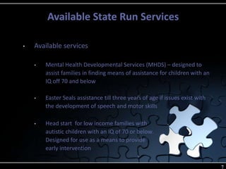 Available State Run Services
7
• Available services
• Mental Health Developmental Services (MHDS) – designed to
assist families in finding means of assistance for children with an
IQ off 70 and below
• Easter Seals assistance till three years of age if issues exist with
the development of speech and motor skills
• Head start for low income families with
autistic children with an IQ of 70 or below.
Designed for use as a means to provide
early intervention
 