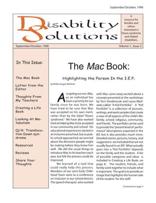 September/October, 1996
September/October, 1996 Volume 1, Issue 3
A
resource for
families and
others
interested in
Down syndrome
and related
disabilities.
A
cceptingourson,Mac,
as an individual has
been a priority for our
family since he was born. We
have tried to be sure that Mac
was accepted on his own merit,
rather than by the label “Down
syndrome.” We have also worked
hardathelpingMactobeaccepted
in our community and school. His
educational experiences started in
an inclusive preschool, but as pub-
lic school approached, we worried
about the decisions people might
be making before they knew him
well. We did the usual things to
introduceMactohisteacherseach
year, but felt the process could be
improved.
We learned of a tool that
could really help this process.
Members of our son’s Early Child-
hood Team went to a conference
on inclusion in our school district.
The speech therapist who worked
with Mac came away excited about a
concept presented at the workshops
by Terri Vandercook and Laura Med-
wetz called “A Kid Portfolio.” A “Kid
Portfolio” is a collection of pictures,
writings,andworksamplesthatcreate
a view of all aspects of the child’s life:
family, school, religious, community,
andfriends. Theportfoliocanbeused
toprovidethe“presentlevelof perfor-
mance” descriptions expected in the
IEP, but it also provides much more.
Detailed stories, pictures, history, and
suggestions are included that are not
usually found in an IEP. What actually
goes into a “Kid Portfolio” depends
on the family and the student. A list
of possible categories and ideas is
included in Creating a Life Book, on
page 8. The student, friends, and
family work together to include what
is important. The goal is to provide an
image that highlights the human side
of the student for the staff.
by Molly Grogan Mattheis
The Mac Book:
Highlighting the Person In the I.E.P.
Continued on page 3
In This Issue:
The Mac Book
Letter from the
Editor
Thoughts From
My Teachers
Creating a Life
Book
Looking At Me-
tabolism
Q/A: Transloca-
tion Down syn-
drome
Resources
Reviews
Share Your
Thoughts
 