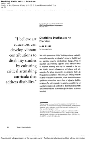 Reproduced with permission of the copyright owner. Further reproduction prohibited without permission.
Disability Studies and Art Education
Derby, John
Studies in Art Education; Winter 2011; 52, 2; Arts & Humanities Full Text
pg. 94
 