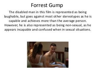 Forrest Gump
The disabled man in this film is represented as being
laughable, but goes against most other stereotypes as he is
capable and achieves more than the average person.
However, he is also represented as being non-sexual, as he
appears incapable and confused when in sexual situations.
 