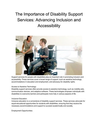 The Importance of Disability Support
Services: Advancing Inclusion and
Accessibility
Support services for people with disabilities play an important role in promoting inclusion and
accessibility. These services cover a broad range of support, such as assistive technology,
accommodations in education and employment, and advocacy for disability rights.
Access to Assistive Technology:
Disability support services often provide access to assistive technology, such as mobility aids,
communication devices, and adaptive software. These technologies empower individuals with
disabilities to overcome barriers and participate more fully in various aspects of life.
Inclusive Education:
Inclusive education is a cornerstone of disability support services. These services advocate for
equal educational opportunities for students with disabilities, ensuring that they receive the
necessary accommodations and support to succeed academically and socially.
Employment Opportunities:
 