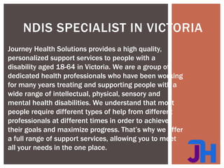 NDIS SPECIALIST IN VICTORIA
Journey Health Solutions provides a high quality,
personalized support services to people with a
disability aged 18-64 in Victoria. We are a group of
dedicated health professionals who have been working
for many years treating and supporting people with a
wide range of intellectual, physical, sensory and
mental health disabilities. We understand that most
people require different types of help from different
professionals at different times in order to achieve
their goals and maximize progress. That’s why we offer
a full range of support services, allowing you to meet
all your needs in the one place.
 