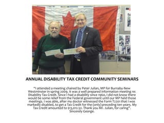 ANNUAL DISABILITY TAX CREDIT COMMUNITY SEMINARS
“I attended a meeting chaired by Peter Julian, MP for Burnaby-New
Westminster in spring 2009. It was a well prepared information meeting re:
Disability Tax Credit. Since I had a disability since 1960, I did not know there
would be some relief from the Federal government until our MP held those
meetings. I was able, after my doctor witnessed the Form T2201 that I was
markedly disabled, to get a Tax Credit for the (only) preceding ten years. My
Tax Credit amounted to $13,012.52. Thank you Mr. Julian, for caring”.
Sincerely George.
 
