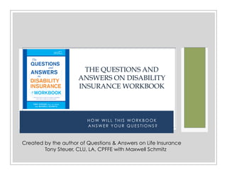 H O W W I L L T H I S W O R K B O O K
A N S W E R Y O U R Q U E S T I O N S ?
THE QUESTIONS AND
ANSWERS ON DISABILITY
INSURANCE WORKBOOK
Created by the author of Questions & Answers on Life Insurance
Tony Steuer, CLU, LA, CPFFE with Maxwell Schmitz
 