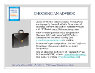 By Tony Steuer, CLU, LA, CPFFE Visit: www.tonysteuer.com
CHOOSING AN ADVISOR
• Check on whether the professional working with
you is properly licensed with the Department of
Insurance in your State (and for Variable Products
with FINRA) at: www.lifeinsurancesage.com
• What are there qualification & designations?
Chartered Life Underwriter’s (CLU’s) have
comprehensive Insurance training (use
www.designationcheck.com to confirm)
• Be aware of rogue designations - See the California
Department of Insurance Bulletin on Senior
Designations.
• Find an advisor at the Society of Financial Services
Professional (SFSP) website (www.financialpro.org)
or at the LIFE website (www.lifehappens.org)
 