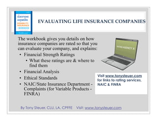 By Tony Steuer, CLU, LA, CPFFE Visit: www.tonysteuer.com
EVALUATING LIFE INSURANCE COMPANIES
The workbook gives you details on how
insurance companies are rated so that you
can evaluate your company, and explains:
• Financial Strength Ratings
• What these ratings are & where to
find them
• Financial Analysis
• Ethical Standards
• NAIC/State Insurance Department -
Complaints (for Variable Products -
FINRA)
Visit www.tonysteuer.com
for links to rating services,
NAIC & FINRA
 