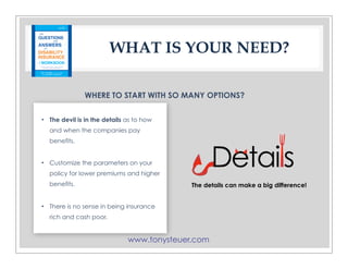 www.tonysteuer.com
WHAT IS YOUR NEED?
WHERE TO START WITH SO MANY OPTIONS?
• The devil is in the details as to how
and when the companies pay
benefits.
• Customize the parameters on your
policy for lower premiums and higher
benefits.
• There is no sense in being insurance
rich and cash poor.
The details can make a big difference!
 