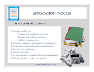 www.tonysteuer.com
APPLICATION PROCESS
BE ACCURATE AND COMPLETE
1. Compile needed info:
• Physician and medical group names.
• Required financial documentation.
• Additional questionnaires.
2. Complete application and required forms and submit.
3. Prepare for physical and personal history interview.
4. Brace for any modifications
5. Make final decision.
6. If your application is modified/rejected, understand why.
7. Choose how often you pay your premium.
 