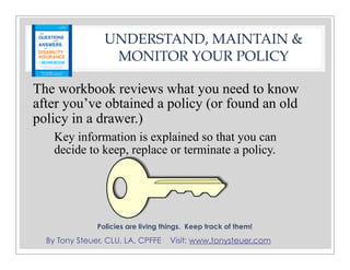 By Tony Steuer, CLU, LA, CPFFE Visit: www.tonysteuer.com
UNDERSTAND, MAINTAIN &
MONITOR YOUR POLICY
The workbook reviews what you need to know
after you’ve obtained a policy (or found an old
policy in a drawer.)
Policies are living things. Keep track of them!
Key information is explained so that you can
decide to keep, replace or terminate a policy.
 