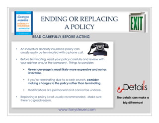 www.tonysteuer.com
ENDING OR REPLACING
A POLICY
READ CAREFULLY BEFORE ACTING
• An individual disability insurance policy can
usually easily be terminated with a phone call.
• Before terminating, read your policy carefully and review with
your advisor and/or the company. Things to consider:
• Newer coverage is most likely more expensive and not as
favorable.
• If you’re terminating due to a cash crunch, consider
making changes to the policy rather than terminating.
• Modifications are permanent and cannot be undone.
• Replacing a policy is not usually recommended. Make sure
there’s a good reason.
The details can make a
big difference!
 