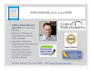 By Tony Steuer, CLU, LA, CPFFE Visit: www.tonysteuer.com
TONY STEUER, CLU, LA, CPFFE
• Author, Advocate and
educator for insurance
literacy
• Director of Financial
Preparedness:United
Policyholders
• Member: California
Department of Insurance
Curriculum Board
• Member: National
Financial Educators
Council Curriculum
Advisory Board
 