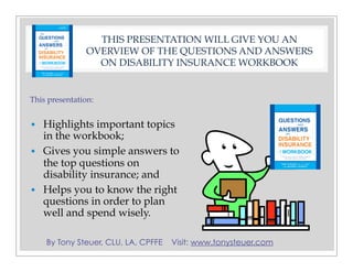 By Tony Steuer, CLU, LA, CPFFE Visit: www.tonysteuer.com
THIS PRESENTATION WILL GIVE YOU AN
OVERVIEW OF THE QUESTIONS AND ANSWERS
ON DISABILITY INSURANCE WORKBOOK
This presentation:
• Highlights important topics
in the workbook;
• Gives you simple answers to
the top questions on
disability insurance; and
• Helps you to know the right
questions in order to plan
well and spend wisely.
 