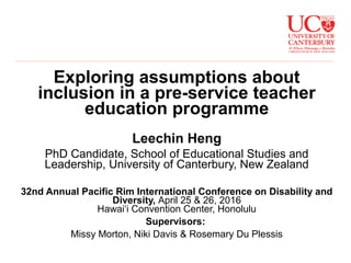 Exploring assumptions about
inclusion in a pre-service teacher
education programme
Leechin Heng
PhD Candidate, School of Educational Studies and
Leadership, University of Canterbury, New Zealand
32nd Annual Pacific Rim International Conference on Disability and
Diversity, April 25 & 26, 2016
Hawai‘i Convention Center, Honolulu
Supervisors:
Missy Morton, Niki Davis & Rosemary Du Plessis
 