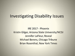 Investigating Disability Issues
IRE 2017 - Phoenix
Kristin Gilger, Arizona State University/NCDJ
Jennifer LaFleur, Reveal
Michael Berens, Chicago Tribune
Brian Rosenthal, New York Times
 