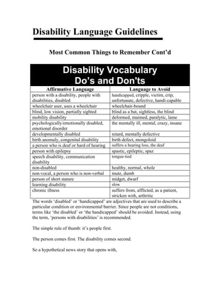 Disability Language Guidelines
Most Common Things to Remember Cont’d
Disability Vocabulary
Do’s and Don'ts
Affirmative Language Language to Avoid
person with a disability, people with
disabilities, disabled
handicapped, cripple, victim, crip,
unfortunate, defective, handi-capable
wheelchair user, uses a wheelchair wheelchair-bound
blind, low vision, partially sighted blind as a bat, sightless, the blind
mobility disability deformed, maimed, paralytic, lame
psychologically/emotionally disabled,
emotional disorder
the mentally ill, mental, crazy, insane
developmentally disabled retard, mentally defective
birth anomaly, congenital disability birth defect, mongoloid
a person who is deaf or hard of hearing suffers a hearing loss, the deaf
person with epilepsy spastic, epileptic, spaz
speech disability, communication
disability
tongue-tied
non-disabled healthy, normal, whole
non-vocal, a person who is non-verbal mute, dumb
person of short stature midget, dwarf
learning disability slow
chronic illness suffers from, afflicted, as a patient,
stricken with, arthritic
The words ‘disabled’ or ‘handicapped’ are adjectives that are used to describe a
particular condition or environmental barrier. Since people are not conditions,
terms like ‘the disabled’ or ‘the handicapped’ should be avoided. Instead, using
the term, ‘persons with disabilities’ is recommended.
The simple rule of thumb: it’s people first.
The person comes first. The disability comes second.
So a hypothetical news story that opens with,
 
