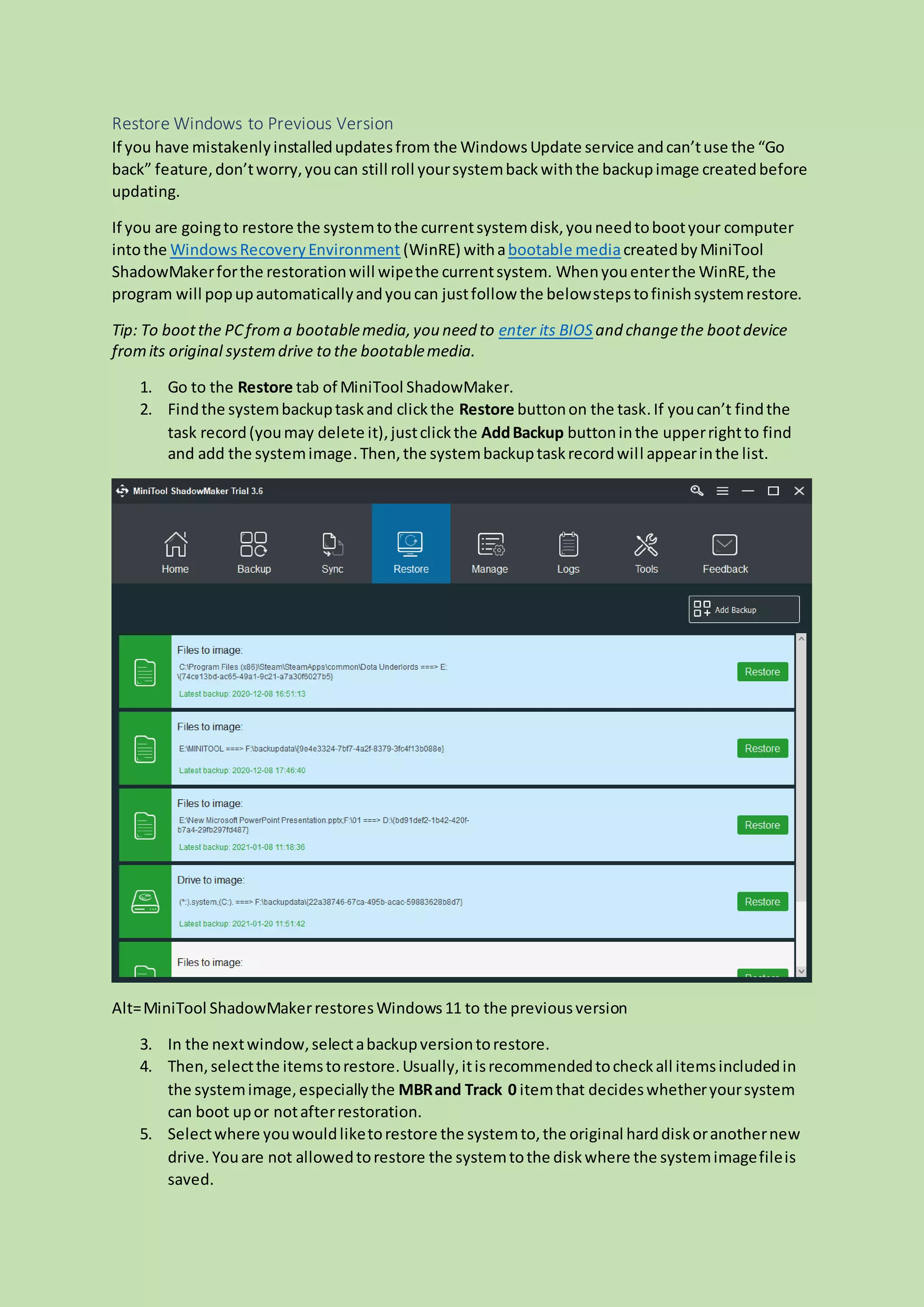 Restore Windows to Previous Version
If you have mistakenlyinstalledupdatesfrom the Windows Update service andcan’tuse the “Go
back” feature,don’tworry,youcan still roll yoursystembackwiththe backupimage createdbefore
updating.
If you are goingto restore the systemtothe currentsystemdisk,youneedtobootyour computer
intothe WindowsRecoveryEnvironment (WinRE) withabootable mediacreatedbyMiniTool
ShadowMakerforthe restorationwill wipethe currentsystem. Whenyouenterthe WinRE,the
program will popupautomaticallyandyoucan justfollow the belowstepstofinishsystemrestore.
Tip: To bootthe PCfrom a bootablemedia,you need to enter its BIOS and changethe bootdevice
fromits original systemdrive to the bootablemedia.
1. Go to the Restore tab of MiniTool ShadowMaker.
2. Findthe systembackuptaskand clickthe Restore buttonon the task.If youcan’t findthe
task record(youmay delete it),justclickthe AddBackup buttoninthe upperrightto find
and add the systemimage.Then,the systembackuptaskrecordwill appearinthe list.
Alt=MiniTool ShadowMakerrestoresWindows11 to the previousversion
3. In the nextwindow,selectabackupversiontorestore.
4. Then,selectthe itemstorestore.Usually,itisrecommendedtocheckall itemsincludedin
the systemimage,especiallythe MBRand Track 0 itemthat decideswhetheryoursystem
can boot upor notafterrestoration.
5. Selectwhere youwouldliketorestore the systemto,the original harddiskoranothernew
drive. Youare not allowedtorestore the systemtothe diskwhere the systemimagefileis
saved.
 